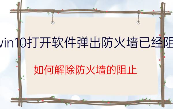 win10打开软件弹出防火墙已经阻止 如何解除防火墙的阻止？